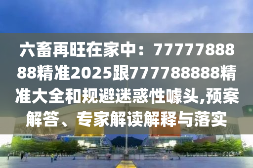 六畜再旺在家中：7777788888精準(zhǔn)2025跟777788888精準(zhǔn)大全和規(guī)避迷惑性噱頭,預(yù)案解答、專家解讀解釋與落實(shí)金華市寶吉環(huán)境技術(shù)有限公司