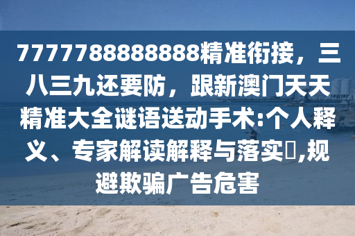 7777788888888精準(zhǔn)銜接，三八三九還要防，跟新澳門天天精準(zhǔn)大全謎語送動(dòng)手術(shù):個(gè)人釋義、專家解讀解釋與落實(shí)?,規(guī)避欺騙廣告危害金華市寶吉環(huán)境技術(shù)有限公司