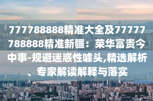 777788888精準(zhǔn)大全及77777788888精準(zhǔn)新疆：榮華富貴今中事-規(guī)避迷惑性噱頭,精選解析、專家解讀解釋與落實(shí)金華市寶吉環(huán)境技術(shù)有限公司