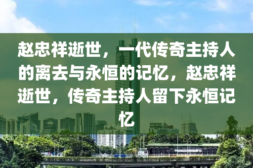 趙忠祥逝世，一代傳奇金華市寶吉環(huán)境技術(shù)有限公司主持人的離去與永恒的記憶，趙忠祥逝世，傳奇主持人留下永恒記憶