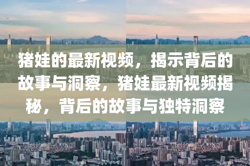 豬娃的最新視頻，揭示背后的故事與洞察，豬娃最金華市寶吉環(huán)境技術(shù)有限公司新視頻揭秘，背后的故事與獨(dú)特洞察