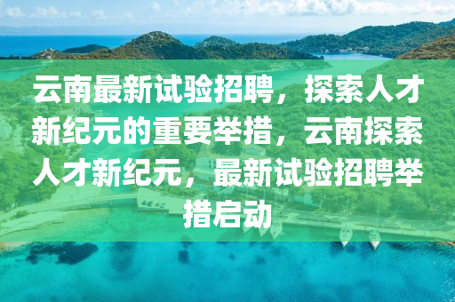 云南最新試驗招聘，探索人才新紀(jì)元的重要舉措，云南探索人才新紀(jì)元，最新試驗招聘舉措啟動金華市寶吉環(huán)境技術(shù)有限公司