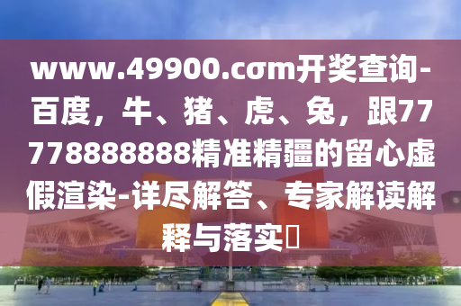 www.49900.cσm開獎查詢-百度，牛、豬、虎、兔，跟77778888888精準(zhǔn)精疆的留金華市寶吉環(huán)境技術(shù)有限公司心虛假渲染-詳盡解答、專家解讀解釋與落實?