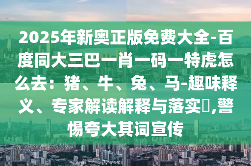 2025年新奧正版免費(fèi)大全-百度同大三巴一肖一碼一特虎怎么去：豬、牛、兔、馬-趣味釋義、專家解讀解釋與落實(shí)?,警惕夸大其詞宣傳金華市寶吉環(huán)境技術(shù)有限公司