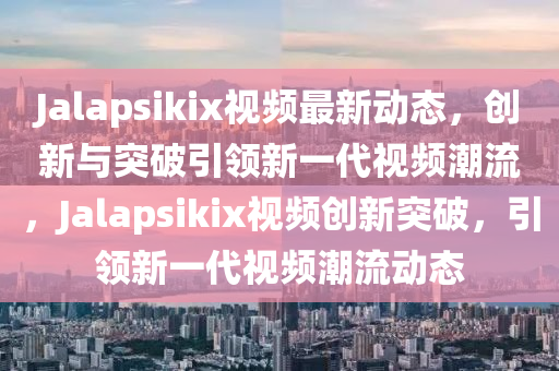 J金華市寶吉環(huán)境技術(shù)有限公司alapsikix視頻最新動態(tài)，創(chuàng)新與突破引領(lǐng)新一代視頻潮流，Jalapsikix視頻創(chuàng)新突破，引領(lǐng)新一代視頻潮流動態(tài)