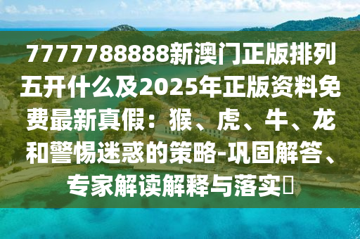 7777788888新澳門正版排列五開什么及2025年正版資料免費最新真假：猴、虎、牛、龍和警惕迷惑的策略-鞏固解答、專家解讀解釋與落實?金華市寶吉環(huán)境技術(shù)有限公司