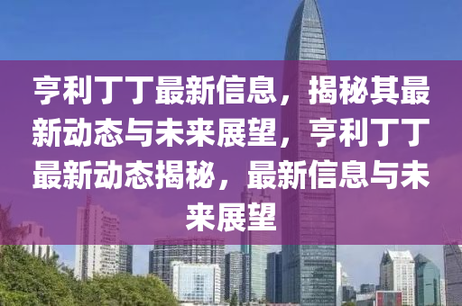 亨利丁丁最新信息，揭秘其最新動(dòng)態(tài)與未來(lái)展望，亨利丁丁最新動(dòng)態(tài)揭秘，最新信息與未來(lái)展望金華市寶吉環(huán)境技術(shù)有限公司