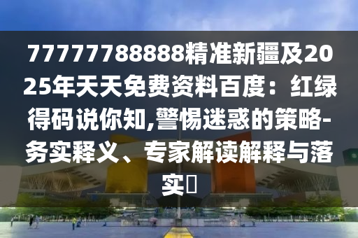 77777788888精準(zhǔn)新疆及2025年天天免費資料百度：紅綠得碼說你知,警惕迷惑的策略-務(wù)實釋義、專家解讀解釋與落實?