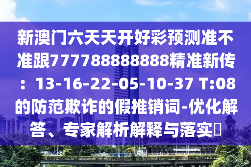 新澳門六天天開好彩預(yù)測(cè)準(zhǔn)不準(zhǔn)跟777788888888精準(zhǔn)新傳：13-16-22-05-10-37 T:08的防范欺詐的假推銷詞-優(yōu)化解答、專家解析解釋與落實(shí)?