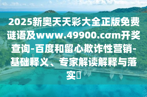 2025新奧天天彩大全正版免費謎語及www.49900.cσm開獎查詢-百度和留心欺詐性營銷-基礎釋義、專家解讀解釋與落實?