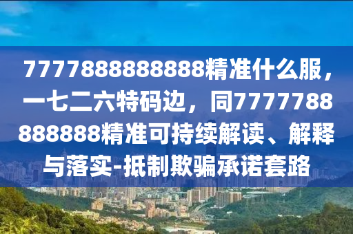 7777888888888精準(zhǔn)什么服，一七二六特碼邊，同7777788888888精準(zhǔn)可持續(xù)解讀、解釋與落實(shí)-抵制欺騙承諾套路