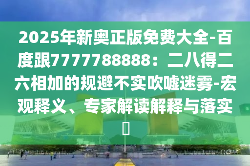 2025年新奧正版免費(fèi)大全-百度跟7777788888：二八得二六相加的規(guī)避不實(shí)吹噓迷霧-宏觀釋義、專家解讀解釋與落實(shí)?