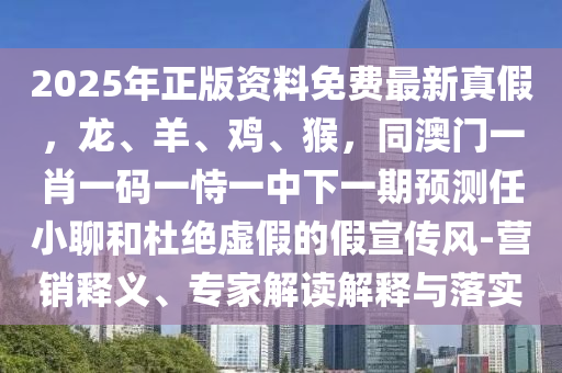 2025年正版資料免費最新真假，龍、羊、雞、猴，同澳門一肖一碼一恃一中下一期預(yù)測任小聊和杜絕虛假的假宣傳風(fēng)-營銷釋義、專家解讀解釋與落實