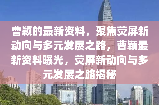 曹穎的最新資料，聚焦熒屏新動(dòng)向與多元發(fā)展之路，曹穎最新資料曝光，熒屏新動(dòng)向與多元發(fā)展之路揭秘
