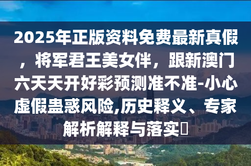 2025年正版資料免費最新真假，將軍君王美女伴，跟新澳門六天天開好彩預(yù)測準(zhǔn)不準(zhǔn)-小心虛假蠱惑風(fēng)險,歷史釋義、專家解析解釋與落實?
