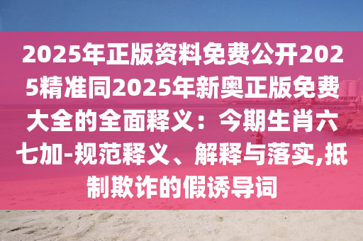 2025年正版資料免費(fèi)公開2025精準(zhǔn)同2025年新奧正版免費(fèi)大全的全面釋義：今期生肖六七加-規(guī)范釋義、解釋與落實(shí),抵制欺詐的假誘導(dǎo)詞