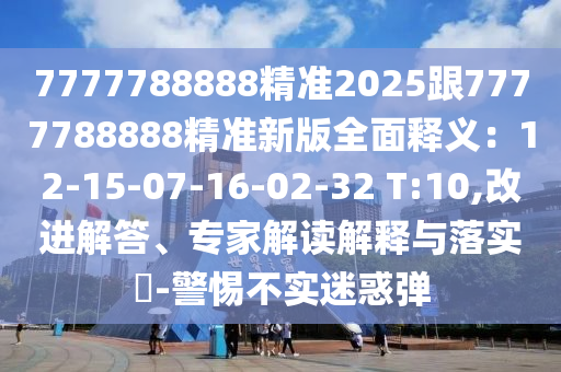 7777788888精準2025跟7777788888精準新版全面釋義：12-15-07-16-02-32 T:10,改進解答、專家解讀解釋與落實?-警惕不實迷惑彈