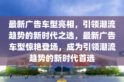 最新廣告車型亮相，引領(lǐng)潮流趨勢的新時代之選，最新廣告車型驚艷登場，成為引領(lǐng)潮流趨勢的新時代首選