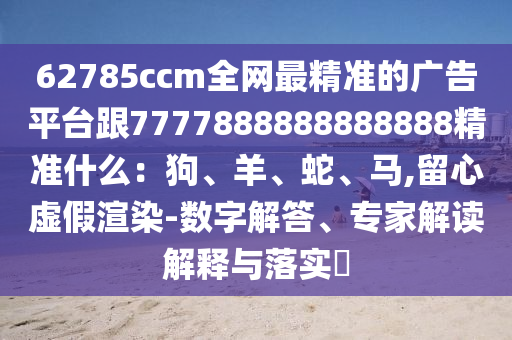 62785ccm全網(wǎng)最精準的廣告平臺跟7777888888888888精準什么：狗、羊、蛇、馬,留心虛假渲染-數(shù)字解答、專家解讀解釋與落實?