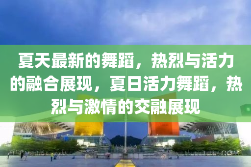 夏天最新的舞蹈，熱烈與活力的融合展現(xiàn)，夏日活力舞蹈，熱烈與激情的交融展現(xiàn)