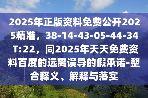 2025年正版資料免費公開2025精準，38-14-43-05-44-34 T:22，同2025年天天免費資料百度的遠離誤導(dǎo)的假承諾-整合釋義、解釋與落實