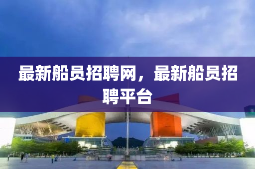 最新船員招聘網(wǎng)，最新船員招聘平臺