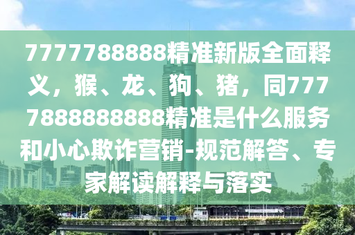 7777788888精準(zhǔn)新版全面釋義，猴、龍、狗、豬，同7777888888888精準(zhǔn)是什么服務(wù)和小心欺詐營(yíng)銷-規(guī)范解答、專家解讀解釋與落實(shí)
