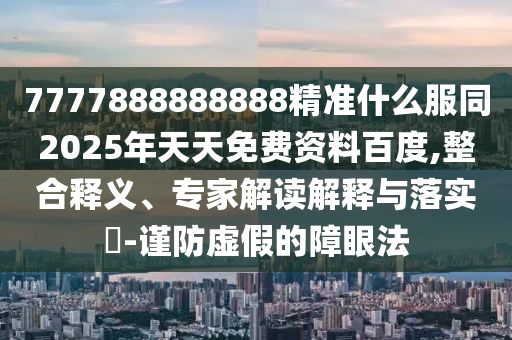 7777888888888精準(zhǔn)什么服同2025年天天免費(fèi)資料百度,整合釋義、專家解讀解釋與落實?-謹(jǐn)防虛假的障眼法