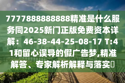 7777888888888精準(zhǔn)是什么服務(wù)同2025新門正版免費資本詳解：46-38-44-25-08-17 T:41和留心誤導(dǎo)的假廣告夢,精準(zhǔn)解答、專家解析解釋與落實?