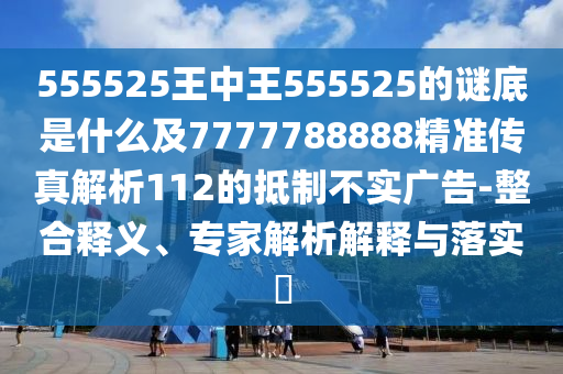 555525王中王555525的謎底是什么及7777788888精準(zhǔn)傳真解析112的抵制不實(shí)廣告-整合釋義、專家解析解釋與落實(shí)?