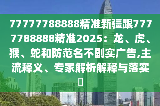 77777788888精準新疆跟7777788888精準2025：龍、虎、猴、蛇和防范名不副實廣告,主流釋義、專家解析解釋與落實?