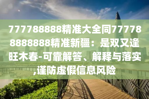 777788888精準大全同777788888888精準新疆：是雙又逢旺木春-可靠解答、解釋與落實,謹防虛假信息風險