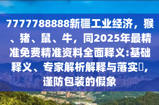 7777788888新疆工業(yè)經(jīng)濟(jì)，猴、豬、鼠、牛，同2025年最精準(zhǔn)免費精準(zhǔn)資料全面釋義:基礎(chǔ)釋義、專家解析解釋與落實?,謹(jǐn)防包裝的假象