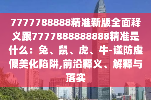 7777788888精準(zhǔn)新版全面釋義跟7777888888888精準(zhǔn)是什么：兔、鼠、虎、牛-謹(jǐn)防虛假美化陷阱,前沿釋義、解釋與落實(shí)