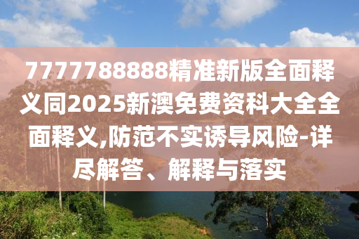 7777788888精準新版全面釋義同2025新澳免費資科大全全面釋義,防范不實誘導風險-詳盡解答、解釋與落實
