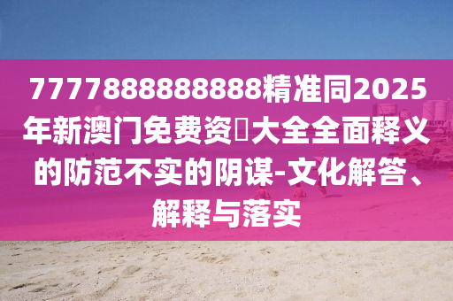 7777888888888精準同2025年新澳門免費資枓大全全面釋義的防范不實的陰謀-文化解答、解釋與落實