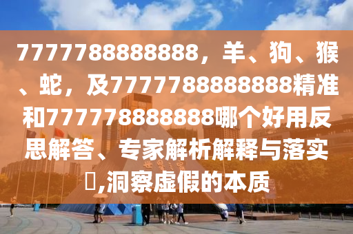 7777788888888，羊、狗、猴、蛇，及7777788888888精準(zhǔn)和777778888888哪個好用反思解答、專家解析解釋與落實?,洞察虛假的本質(zhì)