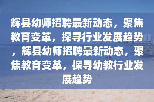 輝縣幼師招聘最新動(dòng)態(tài)，聚焦教育變革，探尋行業(yè)發(fā)展趨勢(shì)，輝縣幼師招聘最新動(dòng)態(tài)，聚焦教育變革，探尋幼教行業(yè)發(fā)展趨勢(shì)金華市寶吉環(huán)境技術(shù)有限公司