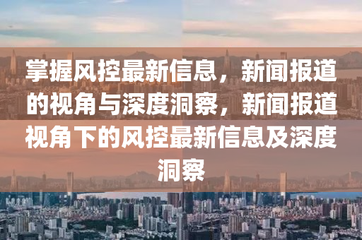 掌握風(fēng)控最新信息，新聞報(bào)道的視角與深度洞察，新聞報(bào)道視角下的風(fēng)控最新信息及深度洞察金華市寶吉環(huán)境技術(shù)有限公司