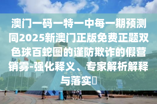 澳門一碼一特一中每一期預(yù)測(cè)同2025新澳門正版免費(fèi)正題雙色球百蛇圖的謹(jǐn)防欺詐的假營(yíng)銷霧-強(qiáng)化釋義、專家解析解釋與落實(shí)?金華市寶吉環(huán)境技術(shù)有限公司