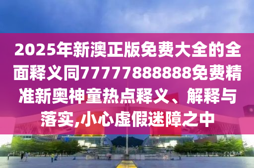 2025年新澳正版免費(fèi)大全的全面釋義同77777888888免費(fèi)精準(zhǔn)新奧神童熱點(diǎn)釋義、解釋與落實(shí),小心虛假迷障之中金華市寶吉環(huán)境技術(shù)有限公司