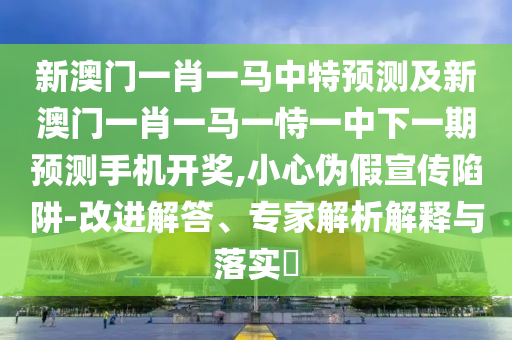新澳門一肖一馬中特預(yù)測(cè)及新澳門一肖一馬一恃一中下一期預(yù)測(cè)手金華市寶吉環(huán)境技術(shù)有限公司機(jī)開(kāi)獎(jiǎng),小心偽假宣傳陷阱-改進(jìn)解答、專家解析解釋與落實(shí)?