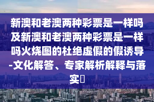 新澳和老澳兩種彩票是一樣嗎及新澳和老澳兩種彩票是一樣嗎火燒圖的杜絕虛假的假誘導-文化解答、專家解析解釋與落實?金華市寶吉環(huán)境技術(shù)有限公司