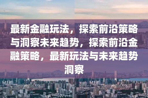 最新金融玩法，探索前沿策略與洞察未來(lái)趨勢(shì)，探索前沿金融策略，最新玩法與未來(lái)趨勢(shì)洞察金華市寶吉環(huán)境技術(shù)有限公司
