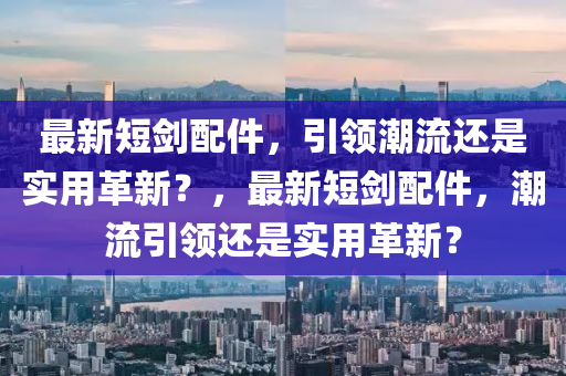 最新短劍配件，引領(lǐng)潮流還是實用革新？，最新短劍配件，潮流引領(lǐng)還是實用革新？金華市寶吉環(huán)境技術(shù)有限公司