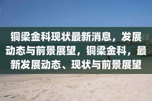 銅梁金科現狀最新消息，發(fā)展動態(tài)與前景展望，銅梁金科，最新發(fā)展動態(tài)、現狀與前景展望金華市寶吉環(huán)境技術有限公司