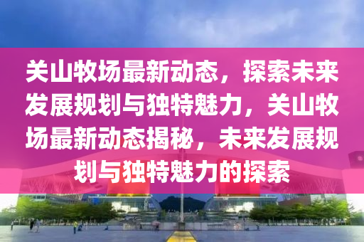 關山牧場最新動態(tài)，探索未來發(fā)展規(guī)劃與獨特魅力，關山牧場最新動態(tài)揭秘，未來發(fā)展規(guī)劃與獨特魅力金華市寶吉環(huán)境技術有限公司的探索