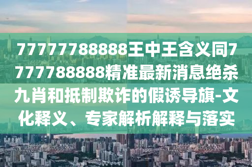77777788888金華市寶吉環(huán)境技術(shù)有限公司王中王含義同7777788888精準最新消息絕殺九肖和抵制欺詐的假誘導旗-文化釋義、專家解析解釋與落實