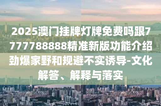 2025澳門掛牌燈牌免費嗎跟7777788888精準新版功能介紹勁爆家野和規(guī)避不實誘導-文化解答、解釋與金華市寶吉環(huán)境技術有限公司落實