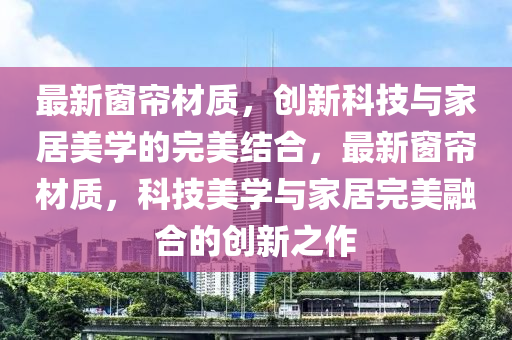 最新窗簾材質，創(chuàng)新科技與家居美學的完美結合，最新窗簾材質，科技美學與家居完美融合的創(chuàng)新之作金華市寶吉環(huán)境技術有限公司